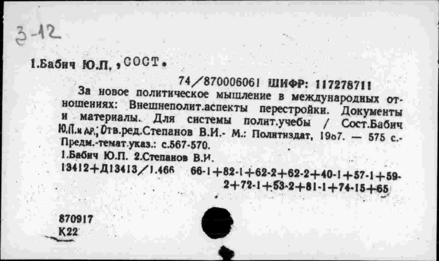 ﻿
1.Бабич Ю.Л,»СОСТе
74/8700060« 1 ШИФР: 117278711
За новое политическое мышление в международных отношениях: Внешнеполит.аспекты перестройки. Документы и материалы. Для системы политучебы / Сост.Бабич Ю,П,кдр,;01В.ред.Степанов В.И.- М.: Политиздат, 19о7. — 575 с.-Предм.-тематуказ.: с.567-570.
1.Бабич Ю.П. 2.Степанов В.И.
13412+Д13413/1 .466 66-1 +82-1+62-24-62-24-40-1 +57-1+59-2+72-1+53-2+81-1+74-15+65
870917
К22